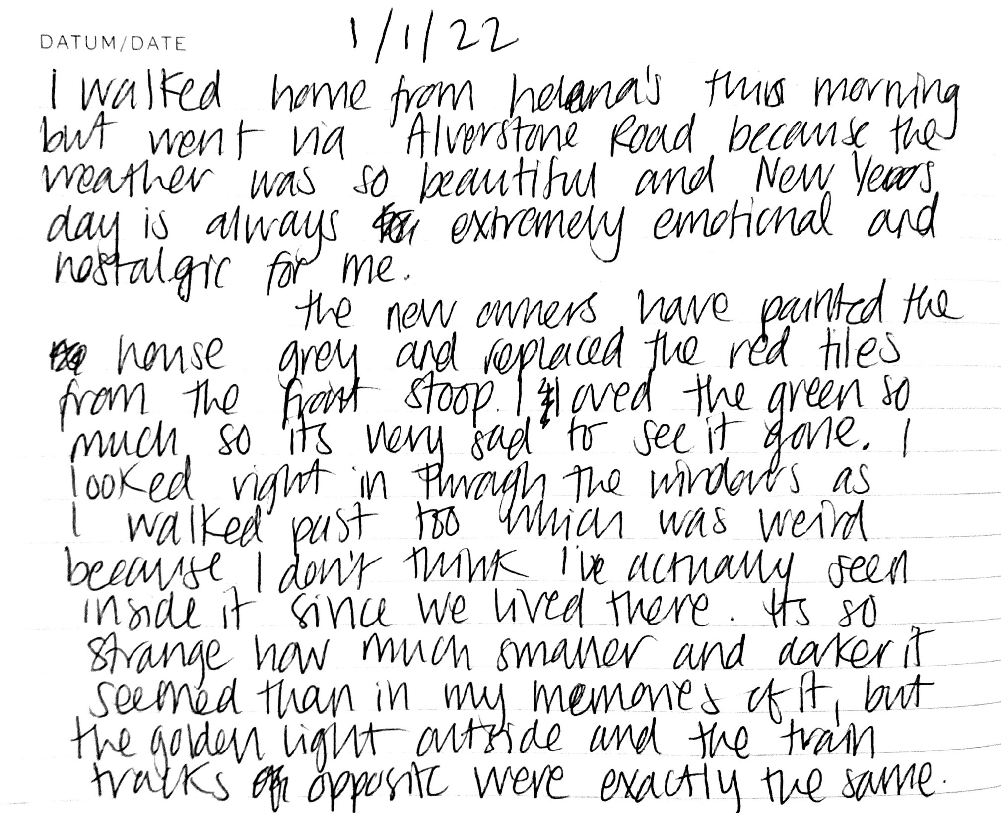 Date: 1st January 2022. I walked home from Helena's this morning but went via Alverstone Road because the weather was so beautiful and New Years day is always extremely emotional and nostalgic for me. [n.b. a white space indicates some redaction here.] the new owners have painted the house grey and replaced the red tiles from the front stoop. I loved the green so much so its very sad to see it gone. I looked right in through the windows as I walked past too which was weird because I don't think I've actually seen inside it since we lived there. Its so strange how much smaller and darker it seemed than in my memories of it, but the golden light outside and the train tracks opposite were exactly the same.
